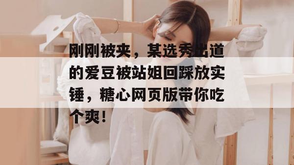 刚刚被夹，某选秀出道的爱豆被站姐回踩放实锤，糖心网页版带你吃个爽！