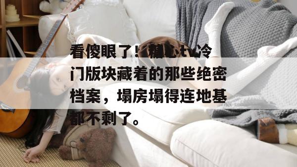看傻眼了！糖心tv冷门版块藏着的那些绝密档案，塌房塌得连地基都不剩了。