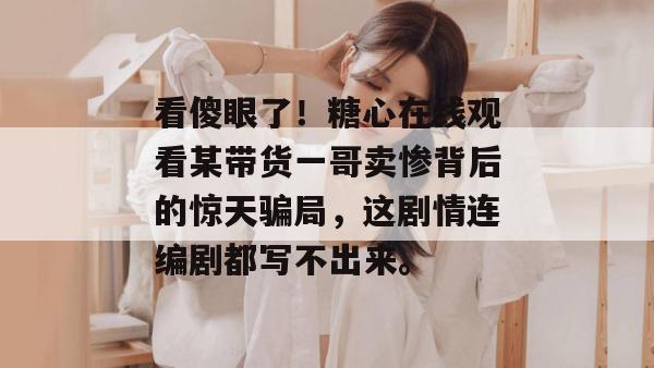 看傻眼了！糖心在线观看某带货一哥卖惨背后的惊天骗局，这剧情连编剧都写不出来。