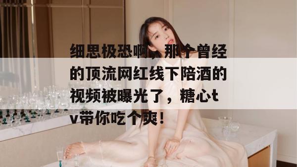 细思极恐啊，那个曾经的顶流网红线下陪酒的视频被曝光了，糖心tv带你吃个爽！
