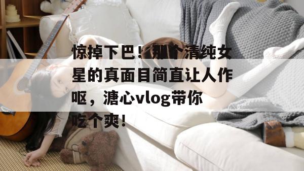 惊掉下巴！那个清纯女星的真面目简直让人作呕，溏心vlog带你吃个爽！