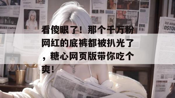 看傻眼了！那个千万粉网红的底裤都被扒光了，糖心网页版带你吃个爽！