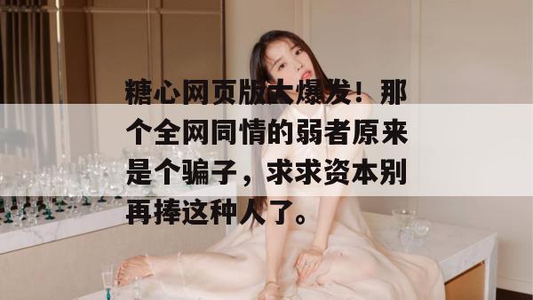 糖心网页版大爆发！那个全网同情的弱者原来是个骗子，求求资本别再捧这种人了。
