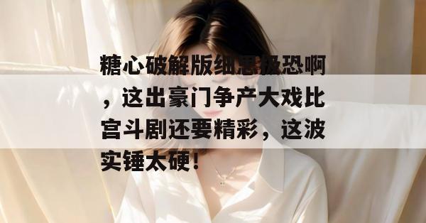 糖心破解版细思极恐啊，这出豪门争产大戏比宫斗剧还要精彩，这波实锤太硬！