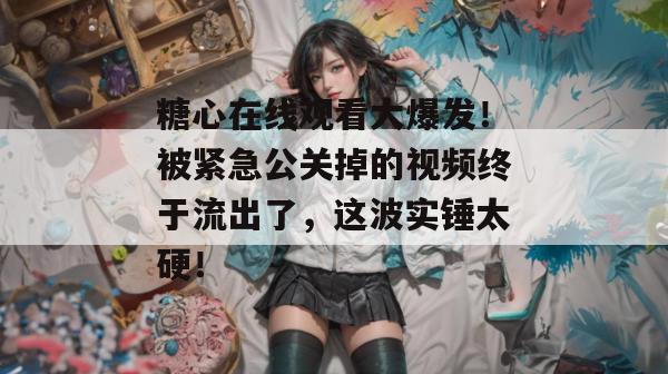糖心在线观看大爆发！被紧急公关掉的视频终于流出了，这波实锤太硬！