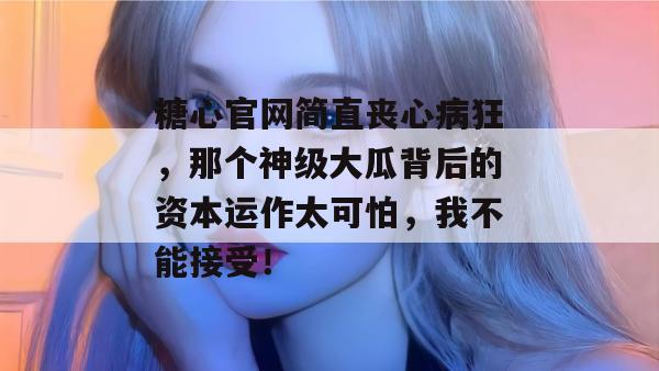 糖心官网简直丧心病狂，那个神级大瓜背后的资本运作太可怕，我不能接受！