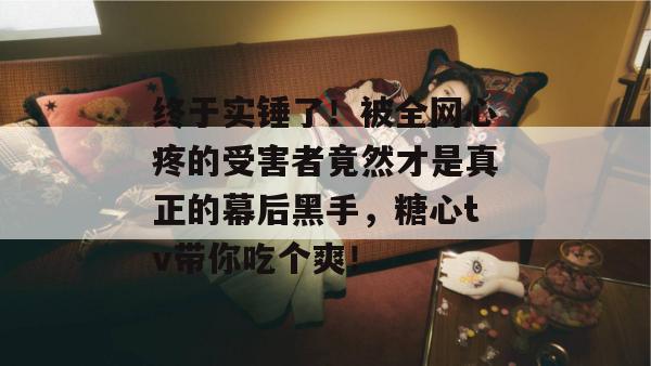 终于实锤了！被全网心疼的受害者竟然才是真正的幕后黑手，糖心tv带你吃个爽！