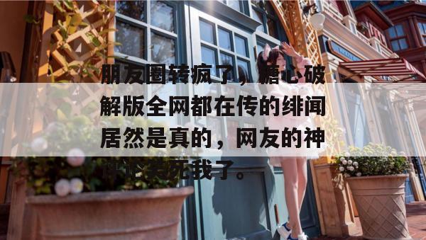 朋友圈转疯了，糖心破解版全网都在传的绯闻居然是真的，网友的神评论笑死我了。