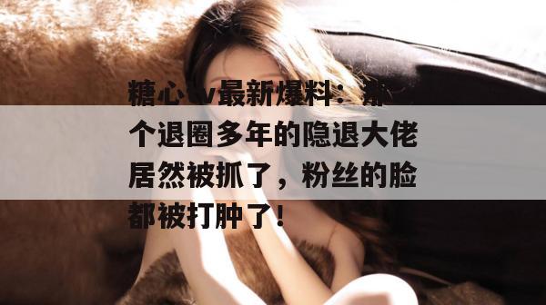 糖心tv最新爆料：那个退圈多年的隐退大佬居然被抓了，粉丝的脸都被打肿了！