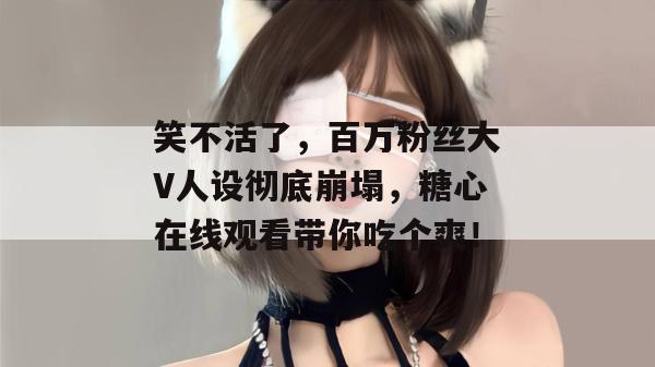 笑不活了，百万粉丝大V人设彻底崩塌，糖心在线观看带你吃个爽！
