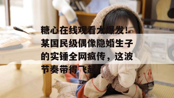 糖心在线观看大爆发！某国民级偶像隐婚生子的实锤全网疯传，这波节奏带得飞起！