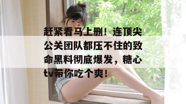 赶紧看马上删！连顶尖公关团队都压不住的致命黑料彻底爆发，糖心tv带你吃个爽！
