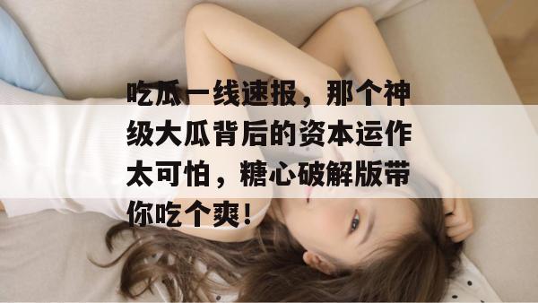 吃瓜一线速报，那个神级大瓜背后的资本运作太可怕，糖心破解版带你吃个爽！