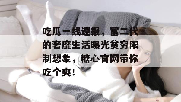 吃瓜一线速报，富二代的奢靡生活曝光贫穷限制想象，糖心官网带你吃个爽！