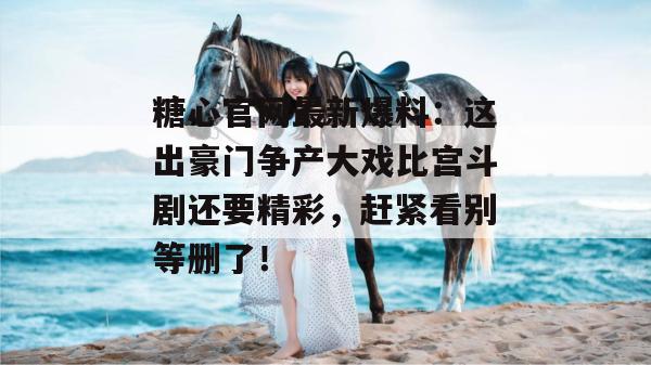 糖心官网最新爆料：这出豪门争产大戏比宫斗剧还要精彩，赶紧看别等删了！