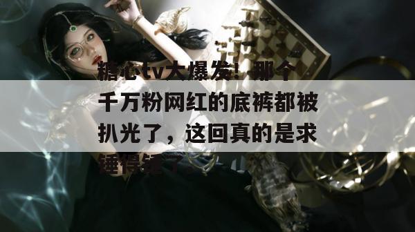 糖心tv大爆发！那个千万粉网红的底裤都被扒光了，这回真的是求锤得锤了。