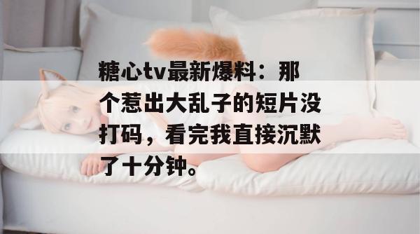 糖心tv最新爆料：那个惹出大乱子的短片没打码，看完我直接沉默了十分钟。