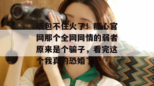 纸包不住火了！糖心官网那个全网同情的弱者原来是个骗子，看完这个我真的恐婚了。