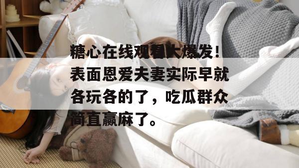 糖心在线观看大爆发！表面恩爱夫妻实际早就各玩各的了，吃瓜群众简直赢麻了。