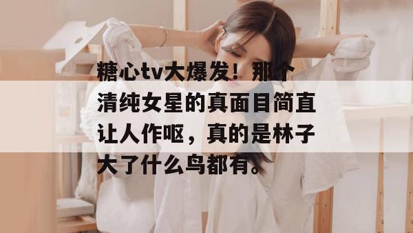 糖心tv大爆发！那个清纯女星的真面目简直让人作呕，真的是林子大了什么鸟都有。