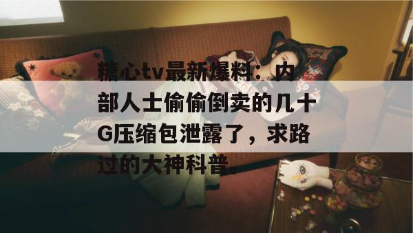 糖心tv最新爆料：内部人士偷偷倒卖的几十G压缩包泄露了，求路过的大神科普。
