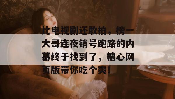 比电视剧还敢拍，榜一大哥连夜销号跑路的内幕终于找到了，糖心网页版带你吃个爽！