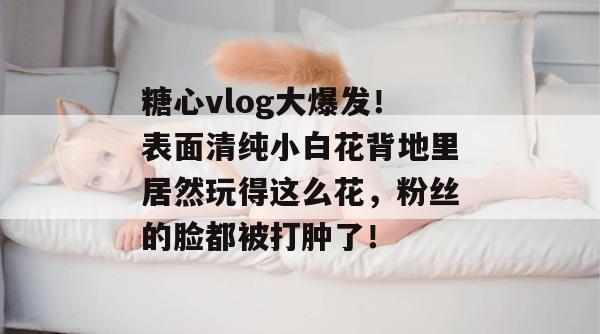 糖心vlog大爆发！表面清纯小白花背地里居然玩得这么花，粉丝的脸都被打肿了！