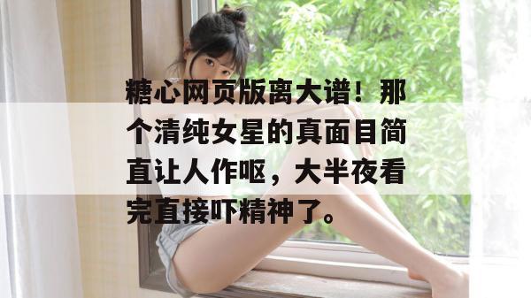 糖心网页版离大谱！那个清纯女星的真面目简直让人作呕，大半夜看完直接吓精神了。