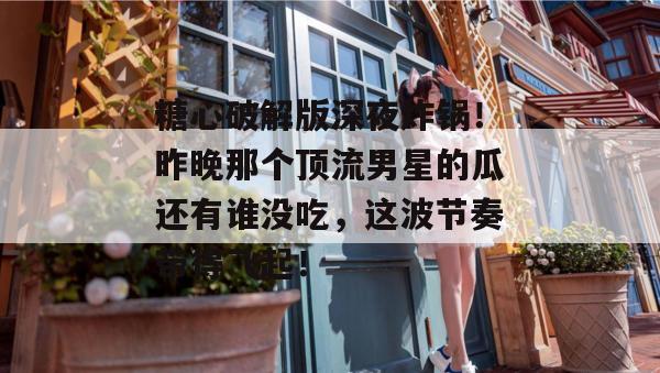 糖心破解版深夜炸锅！昨晚那个顶流男星的瓜还有谁没吃，这波节奏带得飞起！