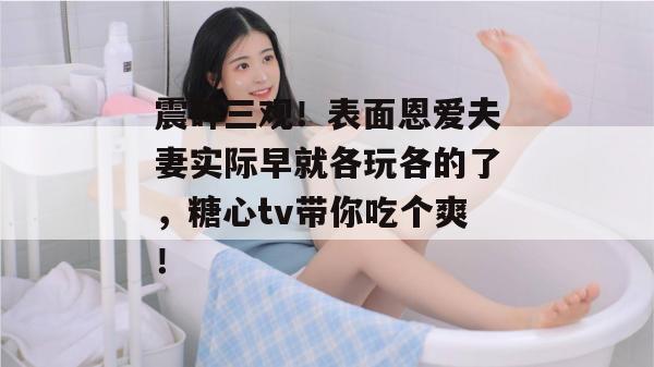 震碎三观！表面恩爱夫妻实际早就各玩各的了，糖心tv带你吃个爽！