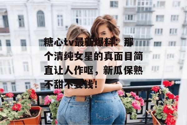 糖心tv最新爆料：那个清纯女星的真面目简直让人作呕，新瓜保熟不甜不要钱！